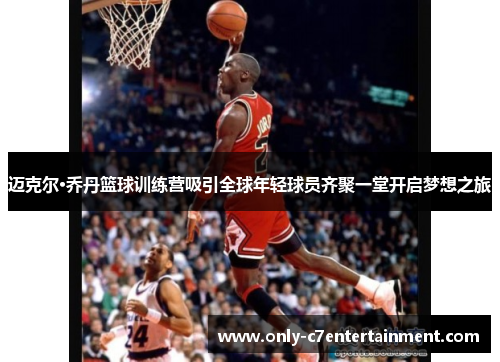 迈克尔·乔丹篮球训练营吸引全球年轻球员齐聚一堂开启梦想之旅