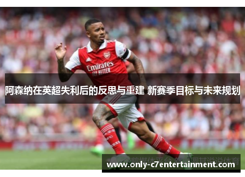 阿森纳在英超失利后的反思与重建 新赛季目标与未来规划