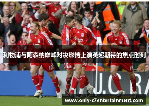 利物浦与阿森纳巅峰对决燃情上演英超期待的焦点时刻