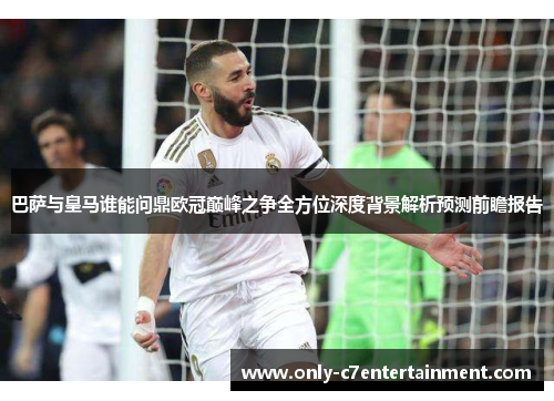 巴萨与皇马谁能问鼎欧冠巅峰之争全方位深度背景解析预测前瞻报告