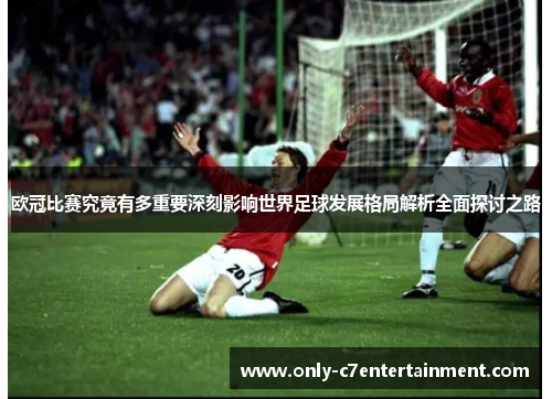 欧冠比赛究竟有多重要深刻影响世界足球发展格局解析全面探讨之路