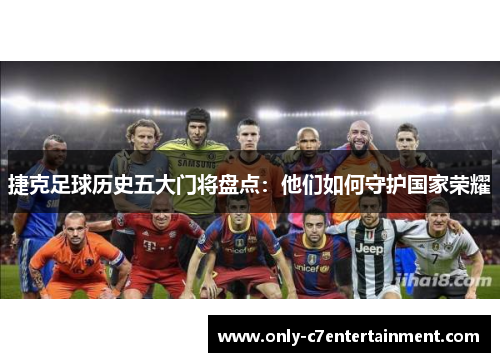 捷克足球历史五大门将盘点:他们如何守护国家荣耀 捷克足球历史五大门将盘点:他们如何守护国家荣耀