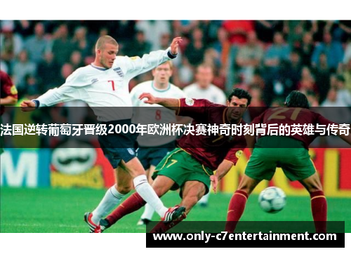 法国逆转葡萄牙晋级2000年欧洲杯决赛神奇时刻背后的英雄与传奇