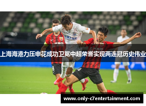 上海海港力压申花成功卫冕中超荣誉实现两连冠历史伟业