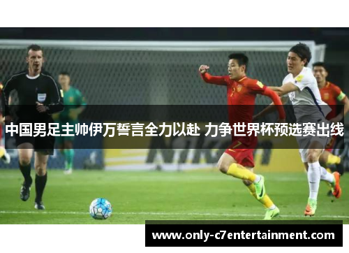 中国男足主帅伊万誓言全力以赴 力争世界杯预选赛出线