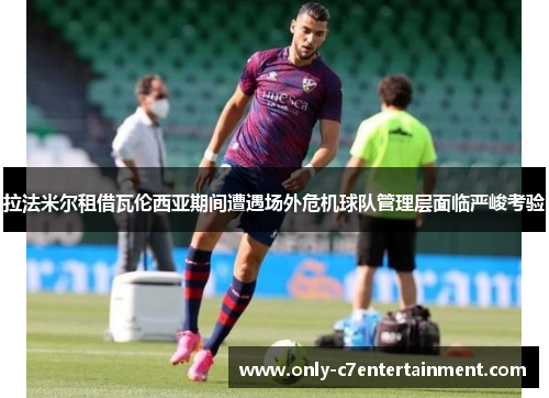 拉法米尔租借瓦伦西亚期间遭遇场外危机球队管理层面临严峻考验