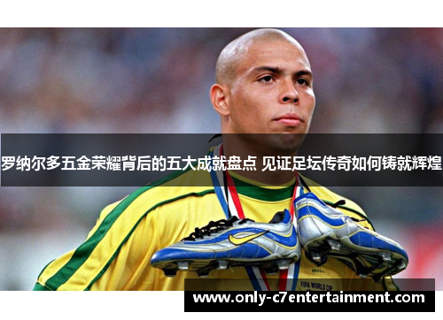 罗纳尔多五金荣耀背后的五大成就盘点 见证足坛传奇如何铸就辉煌 罗纳尔多五金荣耀背后的五大成就盘点 见证足坛传奇如何铸就辉煌
