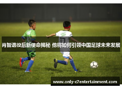 肖智退役后新使命揭秘 他将如何引领中国足球未来发展 肖智退役后新使命揭秘 他将如何引领中国足球未来发展