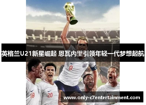 英格兰U21新星崛起 恩瓦内里引领年轻一代梦想起航